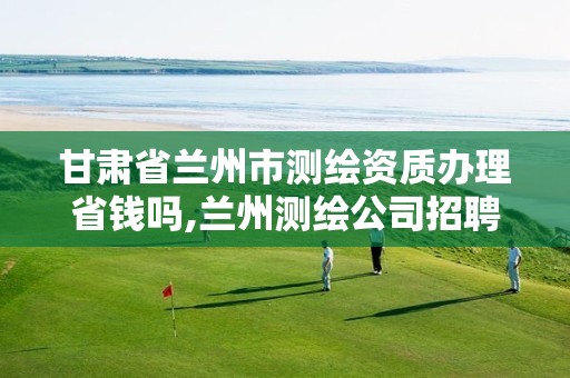 甘肃省兰州市测绘资质办理省钱吗,兰州测绘公司招聘信息