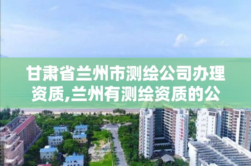 甘肃省兰州市测绘公司办理资质,兰州有测绘资质的公司有