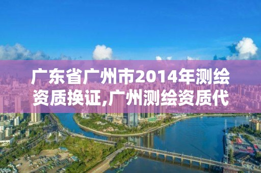 广东省广州市2014年测绘资质换证,广州测绘资质代办