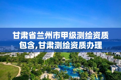 甘肃省兰州市甲级测绘资质包含,甘肃测绘资质办理