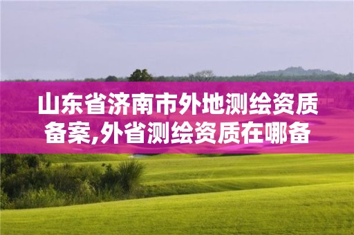 山东省济南市外地测绘资质备案,外省测绘资质在哪备案