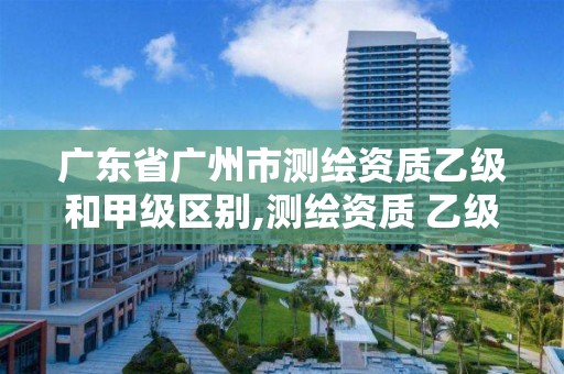 广东省广州市测绘资质乙级和甲级区别,测绘资质 乙级。