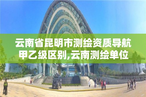 云南省昆明市测绘资质导航甲乙级区别,云南测绘单位。