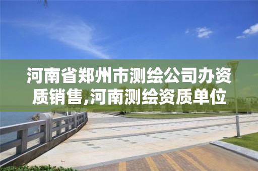 河南省郑州市测绘公司办资质销售,河南测绘资质单位查询