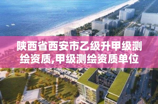 陕西省西安市乙级升甲级测绘资质,甲级测绘资质单位名录2020