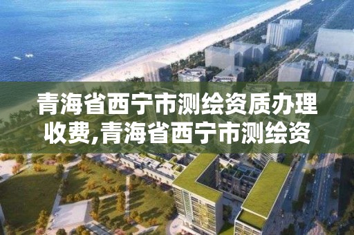 青海省西宁市测绘资质办理收费,青海省西宁市测绘资质办理收费多少