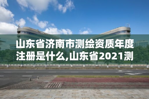 山东省济南市测绘资质年度注册是什么,山东省2021测绘资质延期公告