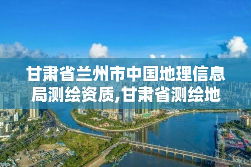 甘肃省兰州市中国地理信息局测绘资质,甘肃省测绘地理信息局招聘。