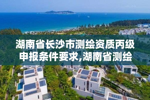 湖南省长沙市测绘资质丙级申报条件要求,湖南省测绘甲级资质单位。