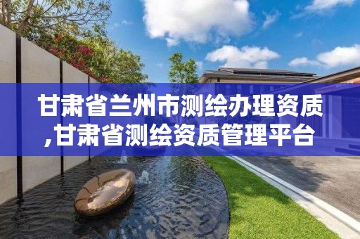 甘肃省兰州市测绘办理资质,甘肃省测绘资质管理平台