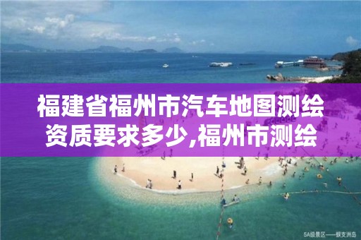 福建省福州市汽车地图测绘资质要求多少,福州市测绘地理信息局。