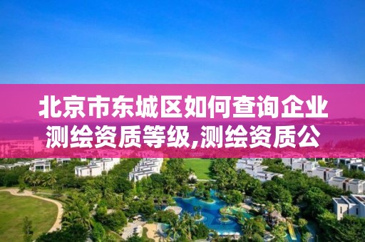 北京市东城区如何查询企业测绘资质等级,测绘资质公示在哪里查询。