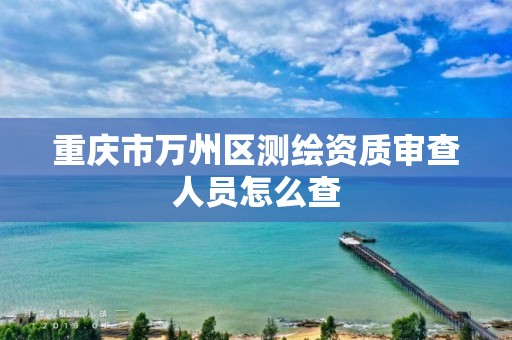 重庆市万州区测绘资质审查人员怎么查