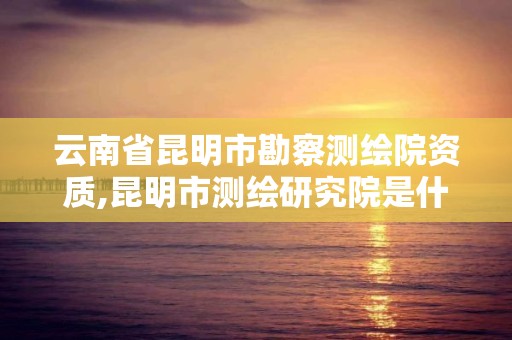 云南省昆明市勘察测绘院资质,昆明市测绘研究院是什么性质的单位