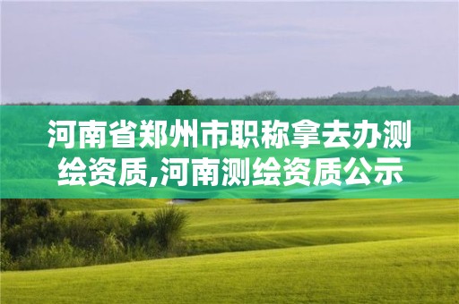 河南省郑州市职称拿去办测绘资质,河南测绘资质公示