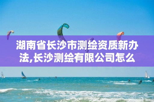 湖南省长沙市测绘资质新办法,长沙测绘有限公司怎么样