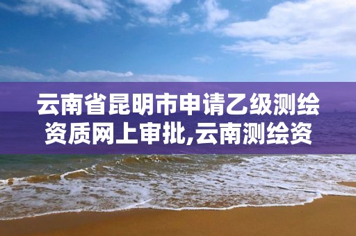 云南省昆明市申请乙级测绘资质网上审批,云南测绘资质管理平台查询