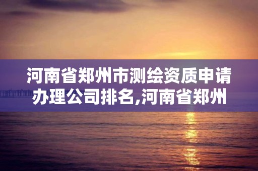 河南省郑州市测绘资质申请办理公司排名,河南省郑州市测绘学校