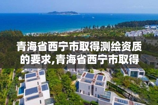 青海省西宁市取得测绘资质的要求,青海省西宁市取得测绘资质的要求有哪些