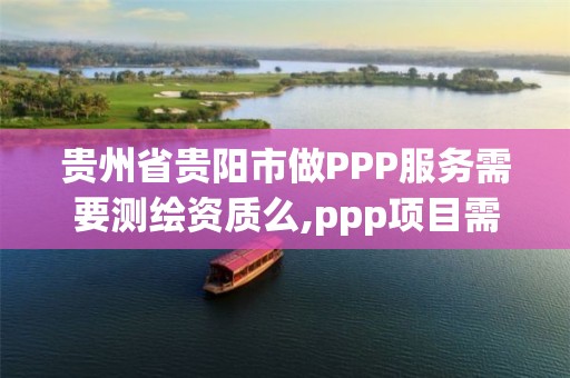 贵州省贵阳市做PPP服务需要测绘资质么,ppp项目需要财评吗。