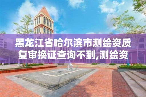 黑龙江省哈尔滨市测绘资质复审换证查询不到,测绘资质复审换证申请书怎么写