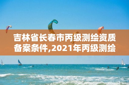 吉林省长春市丙级测绘资质备案条件,2021年丙级测绘资质申请需要什么条件