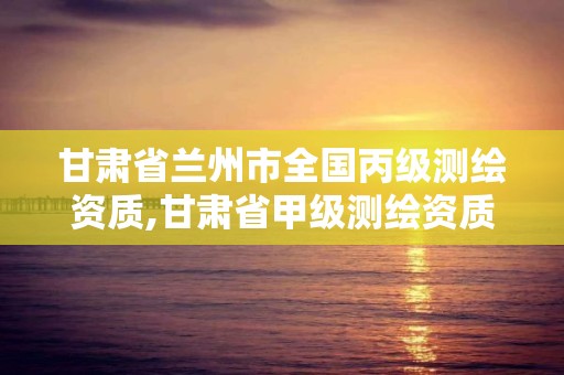 甘肃省兰州市全国丙级测绘资质,甘肃省甲级测绘资质单位