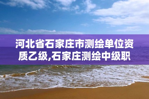 河北省石家庄市测绘单位资质乙级,石家庄测绘中级职称公示