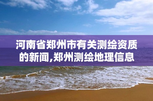 河南省郑州市有关测绘资质的新闻,郑州测绘地理信息局