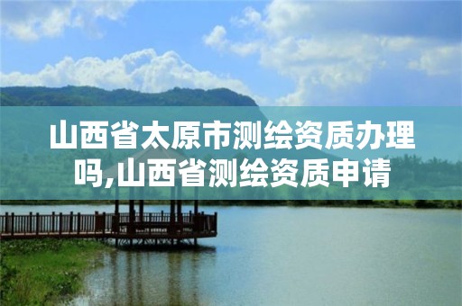 山西省太原市测绘资质办理吗,山西省测绘资质申请