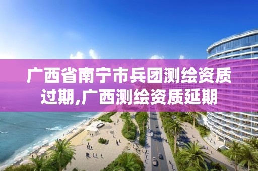 广西省南宁市兵团测绘资质过期,广西测绘资质延期