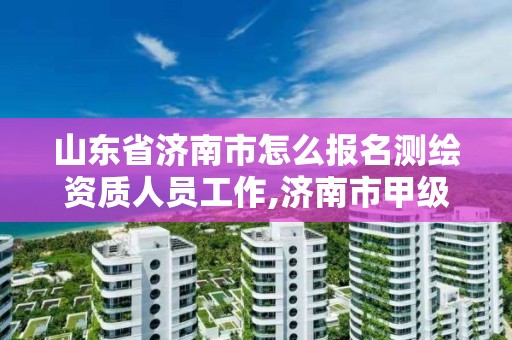 山东省济南市怎么报名测绘资质人员工作,济南市甲级测绘资质单位。