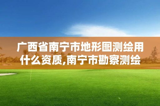 广西省南宁市地形图测绘用什么资质,南宁市勘察测绘地理信息院是什么单位。