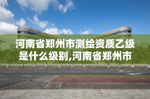 河南省郑州市测绘资质乙级是什么级别,河南省郑州市测绘资质乙级是什么级别的