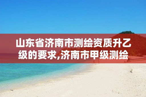 山东省济南市测绘资质升乙级的要求,济南市甲级测绘资质单位