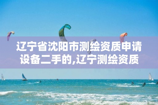 辽宁省沈阳市测绘资质申请设备二手的,辽宁测绘资质查询。