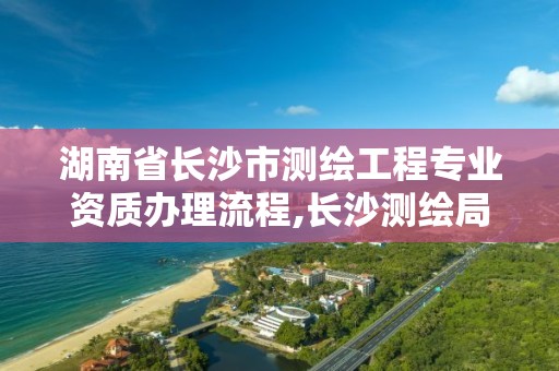 湖南省长沙市测绘工程专业资质办理流程,长沙测绘局招聘信息