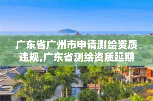 广东省广州市申请测绘资质违规,广东省测绘资质延期