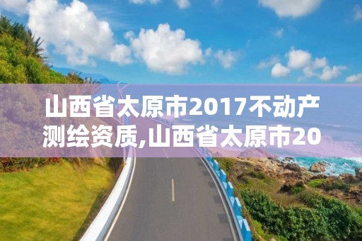 山西省太原市2017不动产测绘资质,山西省太原市2017不动产测绘资质查询。