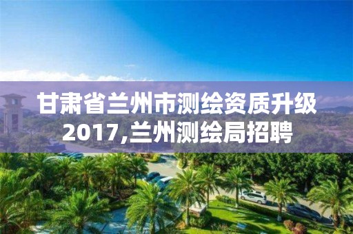 甘肃省兰州市测绘资质升级2017,兰州测绘局招聘