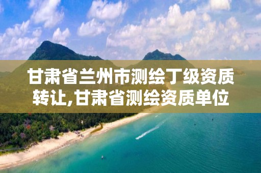 甘肃省兰州市测绘丁级资质转让,甘肃省测绘资质单位