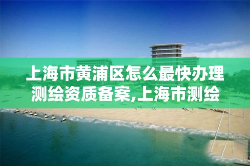 上海市黄浦区怎么最快办理测绘资质备案,上海市测绘资质单位名单。