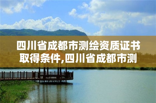 四川省成都市测绘资质证书取得条件,四川省成都市测绘资质证书取得条件有哪些。