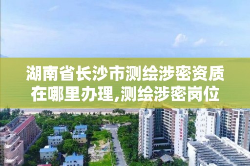 湖南省长沙市测绘涉密资质在哪里办理,测绘涉密岗位资格证书怎么查询