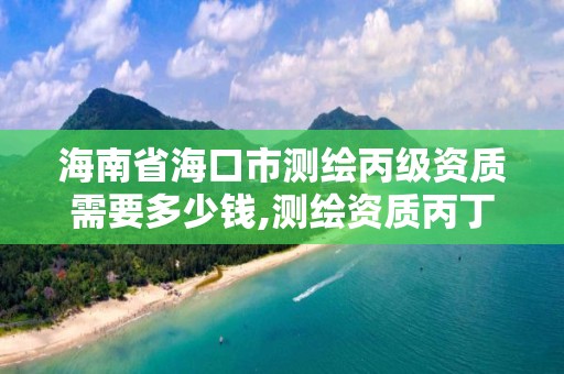 海南省海口市测绘丙级资质需要多少钱,测绘资质丙丁级取消时间。