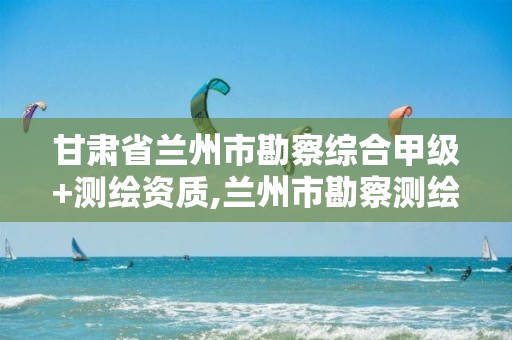 甘肃省兰州市勘察综合甲级+测绘资质,兰州市勘察测绘院官网