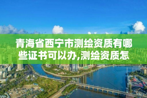 青海省西宁市测绘资质有哪些证书可以办,测绘资质怎么办理。