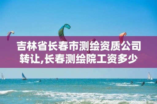 吉林省长春市测绘资质公司转让,长春测绘院工资多少