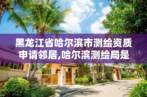 黑龙江省哈尔滨市测绘资质申请邻居,哈尔滨测绘局是干什么的