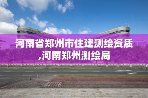 河南省郑州市住建测绘资质,河南郑州测绘局